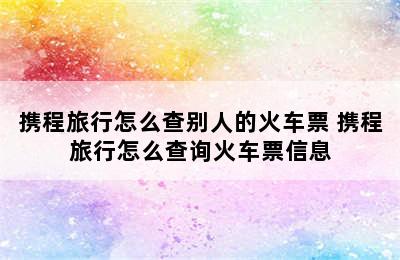 携程旅行怎么查别人的火车票 携程旅行怎么查询火车票信息